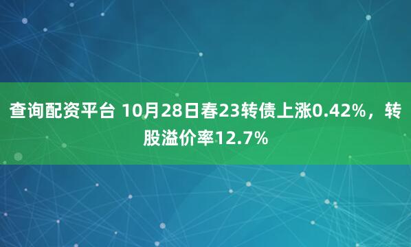 查询配资平台 10月28日春23转债上涨0.42%，转股溢价率12.7%