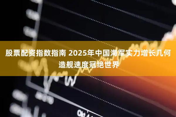 股票配资指数指南 2025年中国海军实力增长几何 造舰速度冠绝世界