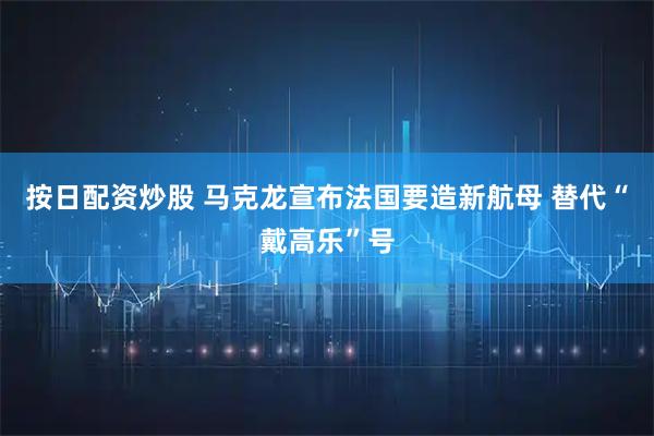 按日配资炒股 马克龙宣布法国要造新航母 替代“戴高乐”号