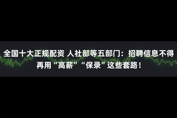 全国十大正规配资 人社部等五部门：招聘信息不得再用“高薪”“保录”这些套路！
