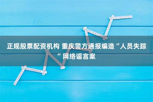 正规股票配资机构 重庆警方通报编造“人员失踪”网络谣言案