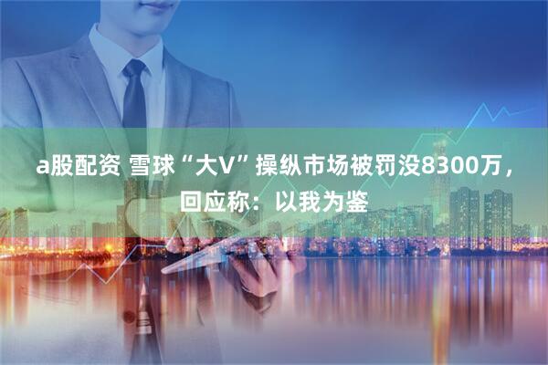 a股配资 雪球“大V”操纵市场被罚没8300万，回应称：以我为鉴