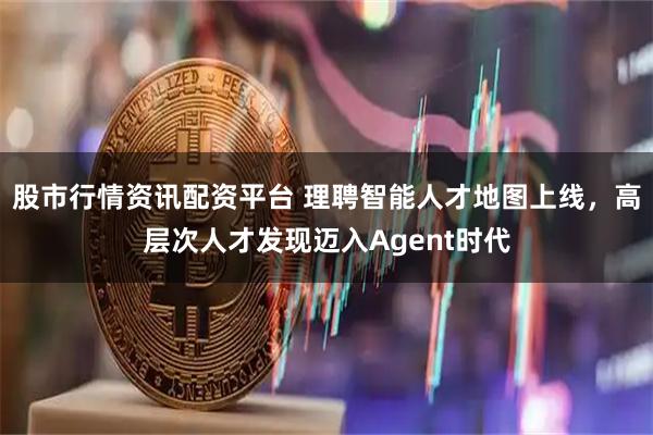 股市行情资讯配资平台 理聘智能人才地图上线，高层次人才发现迈入Agent时代