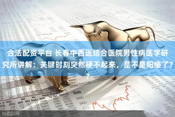合法配资平台 长春中西医结合医院男性病医学研究所讲解：关键时刻突然硬不起来，是不是阳痿了？