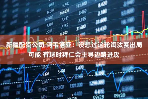 新疆配资公司 阿韦洛亚:没想过这轮淘汰赛出局可能 有球时拜仁会主导边路进攻