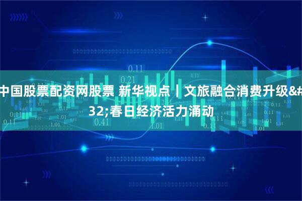 中国股票配资网股票 新华视点｜文旅融合消费升级 春日经济活力涌动