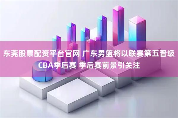 东莞股票配资平台官网 广东男篮将以联赛第五晋级CBA季后赛 季后赛前景引关注