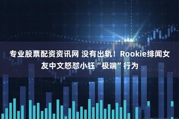专业股票配资资讯网 没有出轨！Rookie绯闻女友中文怒怼小钰“极端”行为