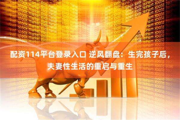 配资114平台登录入口 逆风翻盘：生完孩子后，夫妻性生活的重启与重生