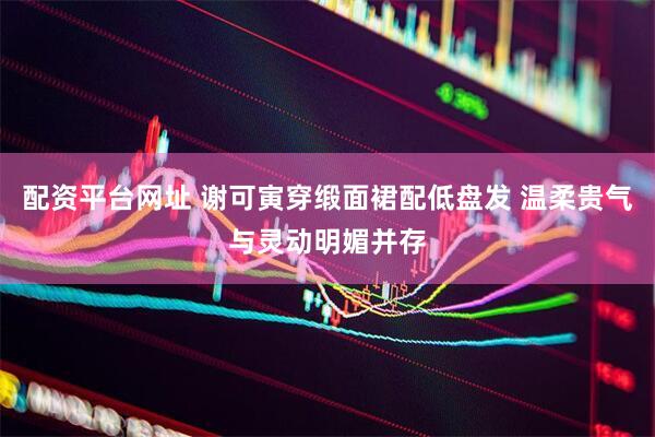 配资平台网址 谢可寅穿缎面裙配低盘发 温柔贵气与灵动明媚并存