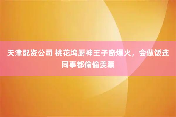天津配资公司 桃花坞厨神王子奇爆火，会做饭连同事都偷偷羡慕