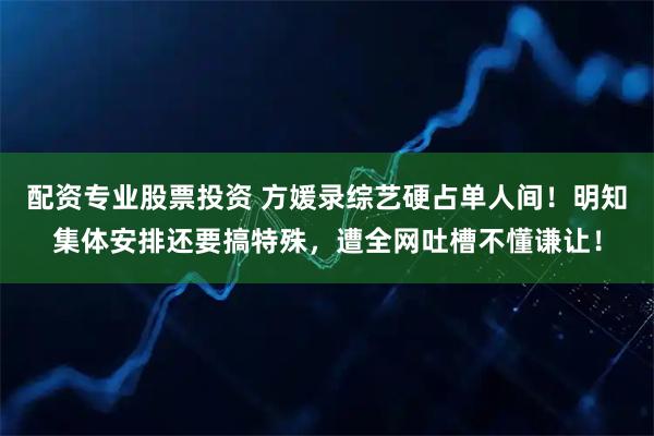 配资专业股票投资 方媛录综艺硬占单人间！明知集体安排还要搞特殊，遭全网吐槽不懂谦让！