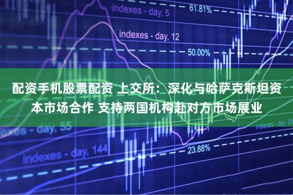 配资手机股票配资 上交所：深化与哈萨克斯坦资本市场合作 支持两国机构赴对方市场展业
