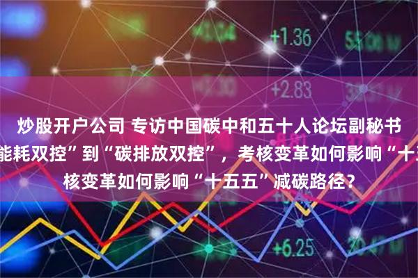 炒股开户公司 专访中国碳中和五十人论坛副秘书长吴宏杰：从“能耗双控”到“碳排放双控”，考核变革如何影响“十五五”减碳路径？